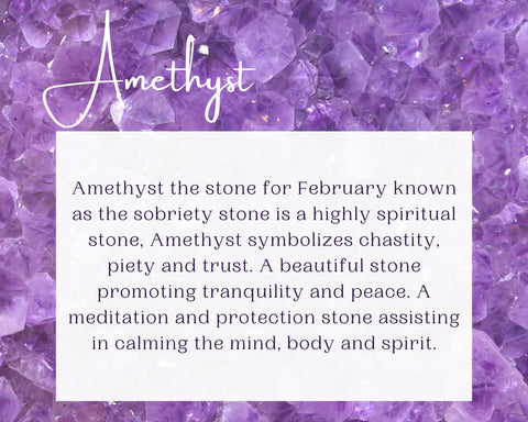 Amethyst the stone for February known as the sobriety stone is a highly spiritual stone, Amethyst symbolizes chastity, piety and trust. A beautiful stone promoting tranquility and peace. A meditation and protection stone assisting in calming the mind, body and spirit.
